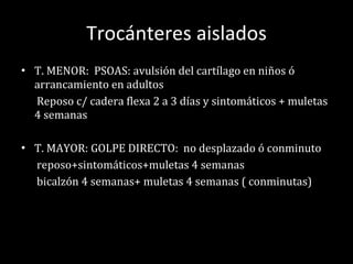 Trocánteres aislados T. MENOR:  PSOAS: avulsión del cartílago en niños ó arrancamiento en adultos Reposo c/ cadera flexa 2 a 3 días y sintomáticos + muletas 4 semanas T. MAYOR: GOLPE DIRECTO:  no desplazado ó conminuto reposo+sintomáticos+muletas 4 semanas bicalzón 4 semanas+ muletas 4 semanas ( conminutas) 