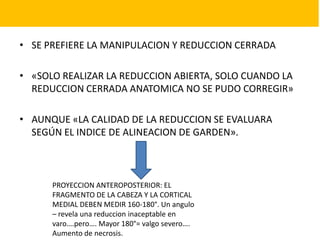 • SE PREFIERE LA MANIPULACION Y REDUCCION CERRADA
• «SOLO REALIZAR LA REDUCCION ABIERTA, SOLO CUANDO LA
REDUCCION CERRADA ANATOMICA NO SE PUDO CORREGIR»
• AUNQUE «LA CALIDAD DE LA REDUCCION SE EVALUARA
SEGÚN EL INDICE DE ALINEACION DE GARDEN».
PROYECCION ANTEROPOSTERIOR: EL
FRAGMENTO DE LA CABEZA Y LA CORTICAL
MEDIAL DEBEN MEDIR 160-180°. Un angulo
– revela una reduccion inaceptable en
varo….pero…. Mayor 180°= valgo severo….
Aumento de necrosis.
 
