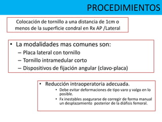 PROCEDIMIENTOS
• La modalidades mas comunes son:
– Placa lateral con tornillo
– Tornillo intramedular corto
– Dispositivos de fijación angular (clavo-placa)
• Reducción intraoperatoria adecuada.
• Debe evitar deformaciones de tipo varo y valgo en lo
posible.
• Fx inestables asegurarse de corregir de forma manual
un desplazamiento posterior de la diáfisis femoral.
Colocación de tornillo a una distancia de 1cm o
menos de la superficie condral en Rx AP /Lateral
 