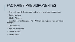 FACTORES PREDISPONENTES
• Antecedentes de fractura de cadera previa, el mas importante.
• Caídas a nivel.
• Edad >75 años.
• Sexo femenino: Riesgo de FC 17,5% en las mujeres y de un 6% en
hombres.
• Osteoporosis.
• Bajo peso corporal.
• Sedentarismo.
• Tabaquismo.
 