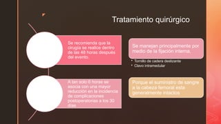 z
Tratamiento quirúrgico
Se recomienda que la
cirugía se realice dentro
de las 48 horas después
del evento.
A tan solo 6 horas se
asocia con una mayor
reducción en la incidencia
de complicaciones
postoperatorias a los 30
días
Se manejan principalmente por
medio de la fijación interna,
• Tornillo de cadera deslizante
• Clavo intramedular
Porque el suministro de sangre
a la cabeza femoral esta
generalmente intactos
 
