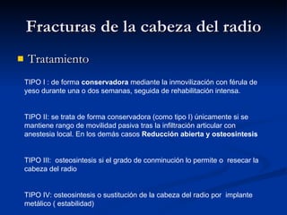Fracturas de la cabeza del radio Tratamiento TIPO I : de forma  conservadora  mediante la inmovilización con férula de yeso durante una o dos semanas, seguida de rehabilitación intensa. TIPO II: se trata de forma conservadora (como tipo I) únicamente si se mantiene rango de movilidad pasiva tras la infiltración articular con anestesia local. En los demás casos  Reducción abierta y osteosintesis TIPO III:  osteosintesis si el grado de conminución lo permite o  resecar la cabeza del radio TIPO IV: osteosintesis o sustitución de la cabeza del radio por  implante metálico ( estabilidad) 