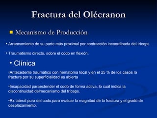 Fractura del Olécranon Mecanismo de Producción Arrancamiento de su parte más proximal por contracción incoordinada del tríceps Traumatismo directo, sobre el codo en flexión. Clínica Antecedente traumático con hematoma local y en el 25 % de los casos la fractura por su superficialidad es abierta Incapacidad paraextender el codo de forma activa, lo cual indica la discontinuidad delmecanismo del tríceps. Rx lateral pura del codo,para evaluar la magnitud de la fractura y el grado de desplazamiento. 