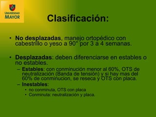 Clasificación: No desplazadas , manejo ortopédico con cabestrillo o yeso a 90° por 3 a 4 semanas. Desplazadas : deben diferenciarse en estables o no estables. Estables : con conminución menor al 60%, OTS de neutralización (Banda de tensión) y si hay mas del 60% de conminucion, se reseca y OTS con placa. Inestables :  no conminuta, OTS con placa Conminuta: neutralización y placa. 