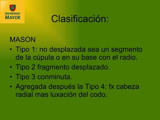 Clasificación: MASON  Tipo 1: no desplazada sea un segmento de la cúpula o en su base con el radio. Tipo 2 fragmento desplazado. Tipo 3 conminuta. Agregada después la Tipo 4: fx cabeza radial mas luxación del codo. 