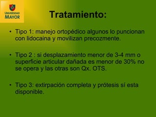 Tipo 1: manejo ortopédico algunos lo puncionan con lidocaina y movilizan precozmente. Tipo 2 : si desplazamiento menor de 3-4 mm o superficie articular dañada es menor de 30% no se opera y las otras son Qx. OTS. Tipo 3: extirpación completa y prótesis sí esta disponible. Tratamiento: 