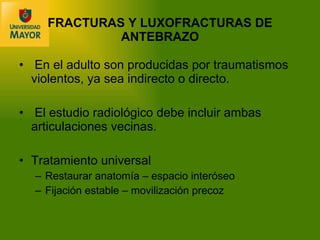 En el adulto son producidas por traumatismos violentos, ya sea indirecto o directo. El estudio radiológico debe incluir ambas articulaciones vecinas. Tratamiento universal Restaurar anatom ía – espacio interóseo Fijación estable – movilización precoz FRACTURAS Y LUXOFRACTURAS DE ANTEBRAZO 
