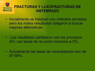 Inicialmente se trataban con métodos cerrados, pero los malos resultados obligaron a buscar mejores alternativas  Los resultados cambiaron con los principios AO, con tasas de no unión menores a 5%. Actualmente las tasas de consolidación son de 97-98%.  FRACTURAS Y LUXOFRACTURAS DE ANTEBRAZO 