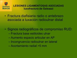 LESIONES LIGAMENTOSAS ASOCIADAS luxofractura de Galeazzi Fractura diafisiaria radio o antebrazo asociada a luxación radioulnar distal Signos radiográficos de compromiso RUD: Fractura base estiloides ulnar Aumento espacio articular en AP Incongruencia radioulnar en lateral Acortamiento radial  >5 mm 