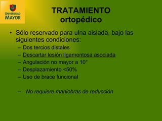 TRATAMIENTO ortop édico Sólo reservado para ulna aislada, bajo las siguientes condiciones: Dos tercios distales Descartar lesión ligamentosa asociada Angulación no mayor a 10° Desplazamiento  <50% Uso de brace funcional No requiere maniobras de reducción 