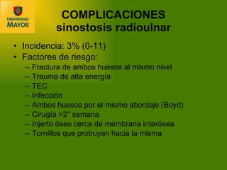 COMPLICACIONES sinostosis radioulnar Incidencia: 3% (0-11) Factores de riesgo: Fractura de ambos huesos al mismo nivel Trauma de alta energía TEC Infección Ambos huesos por el mismo abordaje (Boyd) Cirugía  >2 ° semana Injerto óseo cerca de membrana interósea Tornillos que protruyan hacia la misma 