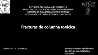 REPÚBLICA BOLIVARIANA DE VENEZUELA
MINISTERIO DE EDUCACIÓN SUPERIOR UNIVERSITARIA
HOSPITAL DR. RICARDO BAQUERO GONZÁLEZ
POST-GRADO DE TRAUMATOLOGÍA Y ORTOPEDIA
Fracturas de columna torácica
Esmeyli Solórzano Residente de
2do año de traumatología y
ortopedia
MONITOR: Dr. Duan Hung
 