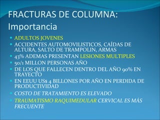 FRACTURAS DE COLUMNA: Importancia ADULTOS JOVENES ACCIDENTES AUTOMOVILISTICOS, CAÍDAS DE ALTURA, SALTO DE TRAMPOLIN, ARMAS  43% ADEMAS PRESENTAN  LESIONES MULTIPLES 50/1 MILLON PERSONAS AÑO DE LOS QUE FALLECEN DENTRO DEL AÑO 90% EN TRAYECTO EN EEUU US$ 4 BILLONES POR AÑO EN PERDIDA DE PRODUCTIVIDAD COSTO DE TRATAMIENTO ES ELEVADO TRAUMATISMO RAQUIMEDULAR  CERVICAL ES MÁS FRECUENTE 
