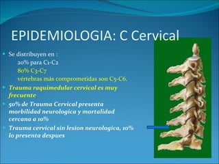 Se distribuyen en : 20% para C1-C2 80% C3-C7  vértebras más comprometidas son C5-C6 . Trauma raquimedular cervical es muy frecuente 50% de Trauma Cervical presenta morbilidad neurologica y mortalidad cercana a 10% Trauma cervical sin lesion neurologica, 10% lo presenta despues 