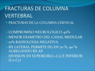 FRACTURAS DE COLUMNA VERTEBRAL FRACTURAS DE LA COLUMNA CERVICAL COMPROMISO NEUROLOGICO 40% MENOR DIAMETRO DEL CANAL MEDULAR 10% RADIOLOGIA NEGATIVA RX LATERAL PERMITE DG EN 70 %, 90 % AGREGANDO RX AP DIVISION EN SUPERIOR(C1-C2) E INFERIOR (C2-C7) 