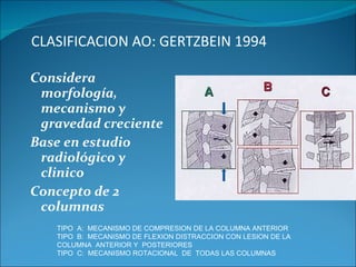 CLASIFICACION AO: GERTZBEIN 1994 Considera morfología, mecanismo y gravedad creciente Base en estudio radiológico y clinico Concepto de 2 columnas TIPO  A:  MECANISMO DE COMPRESION DE LA COLUMNA ANTERIOR  TIPO  B:  MECANISMO DE FLEXION DISTRACCION CON LESION DE LA COLUMNA  ANTERIOR Y  POSTERIORES TIPO  C:  MECANISMO ROTACIONAL  DE  TODAS LAS COLUMNAS 