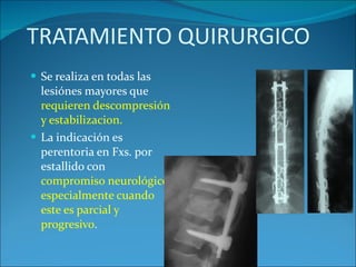 TRATAMIENTO QUIRURGICO Se realiza en todas las lesiónes mayores que  requieren descompresión y estabilizacion. La indicación es perentoria en Fxs. por estallido con  compromiso neurológico, especialmente cuando este es parcial y progresivo . 