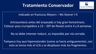 Tratamiento Conservador
Indicado en fracturas Meyers – Mc Keever I-II
Artrocentesis antes del enyesado si hay gran hemartrosis.
Colocar yeso cruropédico a 15 – 20º de flexión entre 4 y 6 semanas.
No se debe intentar reducir, es imposible por vía cerrada.
Tampoco hay que hiperextender (como se hacía antiguamente), con
esto se tensa más el LCA y se desplazan más los fragmentos.
 