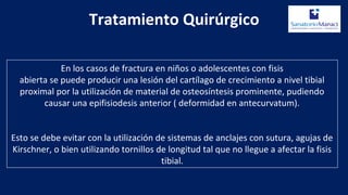 Tratamiento Quirúrgico
En los casos de fractura en niños o adolescentes con fisis
abierta se puede producir una lesión del cartílago de crecimiento a nivel tibial
proximal por la utilización de material de osteosíntesis prominente, pudiendo
causar una epifisiodesis anterior ( deformidad en antecurvatum).
Esto se debe evitar con la utilización de sistemas de anclajes con sutura, agujas de
Kirschner, o bien utilizando tornillos de longitud tal que no llegue a afectar la fisis
tibial.
 