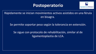 Postoperatorio
Rápidamente se inician movimientos activos asistidos en una férula
en bisagra.
Se permite soportar peso según la tolerancia en extensión.
Se sigue con protocolo de rehabilitación, similar al de
ligamentoplastia de LCA.
 