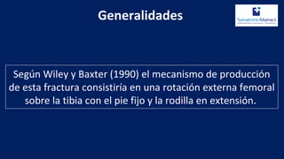 Según Wiley y Baxter (1990) el mecanismo de producción
de esta fractura consistiría en una rotación externa femoral
sobre la tibia con el pie fijo y la rodilla en extensión.
Generalidades
 