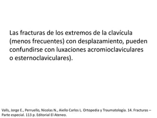 Las fracturas de los extremos de la clavícula
(menos frecuentes) con desplazamiento, pueden
confundirse con luxaciones acromioclaviculares
o esternoclaviculares).
Valls, Jorge E., Perruello, Nicolas N., Aiello Carlos L. Ortopedia y Traumatología. 14. Fracturas –
Parte especial. 113 p. Editorial El Ateneo.
 
