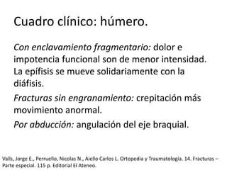 Cuadro clínico: húmero.
Con enclavamiento fragmentario: dolor e
impotencia funcional son de menor intensidad.
La epífisis se mueve solidariamente con la
diáfisis.
Fracturas sin engranamiento: crepitación más
movimiento anormal.
Por abducción: angulación del eje braquial.
Valls, Jorge E., Perruello, Nicolas N., Aiello Carlos L. Ortopedia y Traumatología. 14. Fracturas –
Parte especial. 115 p. Editorial El Ateneo.
 