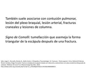 También suele asociarse con contusión pulmonar,
lesión del plexo braquial, lesión arterial, fracturas
craneales y lesiones de columna.
Signo de Comolli: tumefacción que asemeja la forma
triangular de la escápula después de una fractura.
Valls, Jorge E., Perruello, Nicolas N., Aiello Carlos L. Ortopedia y Traumatología. 14. Fracturas – Parte especial. 114 p. Editorial El Ateneo.
Rincón-Cardozo, Diego Fernando. Fractura compleja de escápula tratada con reducción y osteosíntesis con placa anatómica bloqueada de
calcáneo. Medicas UIS vol.27 no.3 Bicaramanga Sep./Dec. 2014.
http://www.scielo.org.co/scielo.php?script=sci_arttext&pid=S0121-03192014000300015
 
