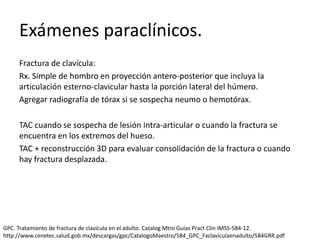 Exámenes paraclínicos.
Fractura de clavícula:
Rx. Simple de hombro en proyección antero-posterior que incluya la
articulación esterno-clavicular hasta la porción lateral del húmero.
Agregar radiografía de tórax si se sospecha neumo o hemotórax.
TAC cuando se sospecha de lesión intra-articular o cuando la fractura se
encuentra en los extremos del hueso.
TAC + reconstrucción 3D para evaluar consolidación de la fractura o cuando
hay fractura desplazada.
GPC. Tratamiento de fractura de clavícula en el adulto. Catalog Mtro Guías Pract Clin IMSS-584-12.
http://www.cenetec.salud.gob.mx/descargas/gpc/CatalogoMaestro/584_GPC_Fxclaviculaenadulto/584GRR.pdf
 