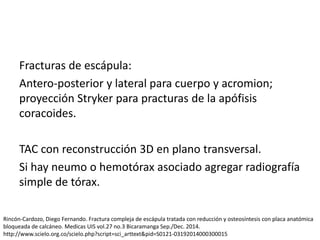 Fracturas de escápula:
Antero-posterior y lateral para cuerpo y acromion;
proyección Stryker para practuras de la apófisis
coracoides.
TAC con reconstrucción 3D en plano transversal.
Si hay neumo o hemotórax asociado agregar radiografía
simple de tórax.
Rincón-Cardozo, Diego Fernando. Fractura compleja de escápula tratada con reducción y osteosíntesis con placa anatómica
bloqueada de calcáneo. Medicas UIS vol.27 no.3 Bicaramanga Sep./Dec. 2014.
http://www.scielo.org.co/scielo.php?script=sci_arttext&pid=S0121-03192014000300015
 