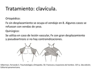 Tratamiento: clavícula.
Ortopédico:
Fx sin desplazamiento se ocupa el vendaje en 8. Algunos casos se
refuezan con vendas de yeso.
Quirúrgico:
Se utiliza en caso de lesión vascular, Fx con gran desplazamiento
y pseudoartrosis si no hay contraindicaciones.
Silberman, Fernando S. Traumatología y Ortopedia. 50. Fracturas y luxaciones de hombro. 337 p. 2da edición.
Editorial panamericana.
 