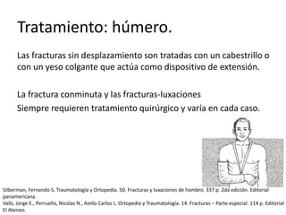 Tratamiento: húmero.
Las fracturas sin desplazamiento son tratadas con un cabestrillo o
con un yeso colgante que actúa como dispositivo de extensión.
La fractura conminuta y las fracturas-luxaciones
Siempre requieren tratamiento quirúrgico y varía en cada caso.
Silberman, Fernando S. Traumatología y Ortopedia. 50. Fracturas y luxaciones de hombro. 337 p. 2da edición. Editorial
panamericana.
Valls, Jorge E., Perruello, Nicolas N., Aiello Carlos L. Ortopedia y Traumatología. 14. Fracturas – Parte especial. 114 p. Editorial
El Ateneo.
 