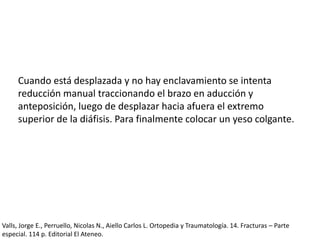 Cuando está desplazada y no hay enclavamiento se intenta
reducción manual traccionando el brazo en aducción y
anteposición, luego de desplazar hacia afuera el extremo
superior de la diáfisis. Para finalmente colocar un yeso colgante.
Valls, Jorge E., Perruello, Nicolas N., Aiello Carlos L. Ortopedia y Traumatología. 14. Fracturas – Parte
especial. 114 p. Editorial El Ateneo.
 