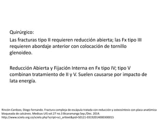 Quirúrgico:
Las fracturas tipo II requieren reducción abierta; las Fx tipo III
requieren abordaje anterior con colocación de tornillo
glenoideo.
Reducción Abierta y Fijación Interna en Fx tipo IV; tipo V
combinan tratamiento de II y V. Suelen causarse por impacto de
lata energía.
Rincón-Cardozo, Diego Fernando. Fractura compleja de escápula tratada con reducción y osteosíntesis con placa anatómica
bloqueada de calcáneo. Medicas UIS vol.27 no.3 Bicaramanga Sep./Dec. 2014.
http://www.scielo.org.co/scielo.php?script=sci_arttext&pid=S0121-03192014000300015
 