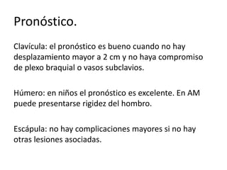 Pronóstico.
Clavícula: el pronóstico es bueno cuando no hay
desplazamiento mayor a 2 cm y no haya compromiso
de plexo braquial o vasos subclavios.
Húmero: en niños el pronóstico es excelente. En AM
puede presentarse rigidez del hombro.
Escápula: no hay complicaciones mayores si no hay
otras lesiones asociadas.
 