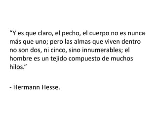 “Y es que claro, el pecho, el cuerpo no es nunca
más que uno; pero las almas que viven dentro
no son dos, ni cinco, sino innumerables; el
hombre es un tejido compuesto de muchos
hilos.”
- Hermann Hesse.
 