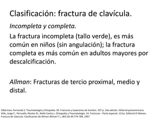 Clasificación: fractura de clavícula.
Incompleta y completa.
La fractura incompleta (tallo verde), es más
común en niños (sin angulación); la fractura
completa es más común en adultos mayores por
descalcificación.
Allman: Fracturas de tercio proximal, medio y
distal.
Silberman, Fernando S. Traumatología y Ortopedia. 50. Fracturas y luxaciones de hombro. 337 p. 2da edición. Editorial panamericana.
Valls, Jorge E., Perruello, Nicolas N., Aiello Carlos L. Ortopedia y Traumatología. 14. Fracturas – Parte especial. 113 p. Editorial El Ateneo.
Fractura de clavicula: Clasificación de Allman Allman F L, JBJS (A) 49:774-784, 1967
 
