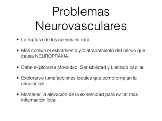 Problemas
         Neurovasculares
• La ruptura de los nervios es rara.

• Mas común el estiramiento y/o atrapamiento del nervio que
  causa NEUROPRAXIA.

• Debe explorarse Movilidad, Sensibilidad y Llenado capilar.

• Explorarse tumefacciones locales que comprometan la
  circulación.

• Mantener la elevación de la extremidad para evitar mas
  inﬂamación local.
 