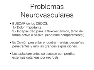 Problemas
       Neurovasculares
• BUSCAR en los DEDOS:
  1.- Dolor Importante
  2.- Incapacidad para la ﬂexo-extension, tanto de
  forma activa o pasiva. (sindrome compartimental)

• Es Común presentar encontrar heridas pequeñas
  penetrantes y raro las grandes exposiciones.

• Los aplastamientos se asocian con perdias
  extensas cutaneas por necrosis.
 