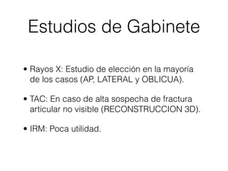 Estudios de Gabinete

• Rayos X: Estudio de elección en la mayoría
  de los casos (AP, LATERAL y OBLICUA).

• TAC: En caso de alta sospecha de fractura
  articular no visible (RECONSTRUCCION 3D).

• IRM: Poca utilidad.
 