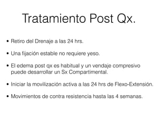 Tratamiento Post Qx.
• Retiro del Drenaje a las 24 hrs.

• Una ﬁjación estable no requiere yeso.

• El edema post qx es habitual y un vendaje compresivo
  puede desarrollar un Sx Compartimental.

• Iniciar la movilización activa a las 24 hrs de Flexo-Extensión.

• Movimientos de contra resistencia hasta las 4 semanas.
 