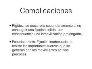Complicaciones
• Rigidez: se desarrolla secundariamente al no
  conseguir una ﬁjación solida, por
  consecuencia una inmovilización prolongada.

• Pseudoartrosis: Fijación inadecuada no
  resiste las importantes fuerzas que se
  generan con los movimientos activos
  precoces.
 