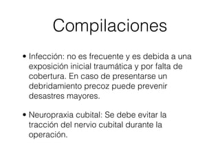 Compilaciones
• Infección: no es frecuente y es debida a una
  exposición inicial traumática y por falta de
  cobertura. En caso de presentarse un
  debridamiento precoz puede prevenir
  desastres mayores.

• Neuropraxia cubital: Se debe evitar la
  tracción del nervio cubital durante la
  operación.
 