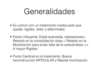 Generalidades
• Es común con un tratamiento inadecuado que
  quede: rigidez, dolor y deformidad.

• Factor inﬂuyente: Edad avanzada, osteoporosis=
  Retardo en la consolidación ósea = Retardo en la
  Movilización para evitar falla de la osteosintesis =>
  A mayor Rigidez.

• Punto Cardinal en el tratamiento: Buena
  reconstrucción ARTICULAR y Rápida movilización.
 