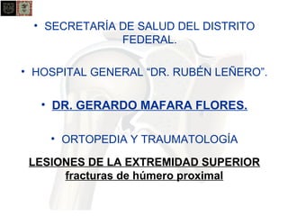 • SECRETARÍA DE SALUD DEL DISTRITO 
FEDERAL. 
• HOSPITAL GENERAL “DR. RUBÉN LEÑERO”. 
• DR. GERARDO MAFARA FLORES. 
• ORTOPEDIA Y TRAUMATOLOGÍA 
LESIONES DE LA EXTREMIDAD SUPERIOR 
fracturas de húmero proximal 
 