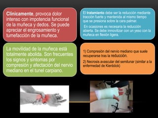 Clínicamente, provoca dolor          El tratamiento debe ser la reducción mediante
                                     tracción fuerte y mantenida al mismo tiempo
intenso con impotencia funcional     que se presiona sobre la cara palmar.
de la muñeca y dedos. Se puede        En ocasiones es necesaria la reducción
apreciar el engrosamiento y          abierta. Se debe inmovilizar con un yeso con la
tumefacción de la muñeca.            muñeca en flexión ligera.


La movilidad de la muñeca está       1) Compresión del nervio mediano que suele
totalmente abolida. Son frecuentes   recuperarse tras la reducción.
los signos y síntomas por            2) Necrosis avascular del semilunar (similar a la
compresión y afectación del nervio   enfermedad de Kienböck)
mediano en el tunel carpiano.
 