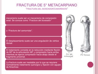 FRACTURA DE 5° METACARPIANO
                    “FRACTURA DEL BOXEADOR/CAMORRISTA”


mecanismo suele ser un mecanismo de compresión
axial. Se conoce como “Fractura del boxeador”



o “Fractura del camorrista”.



El desplazamiento suele ser una angulación de vértice
dorsal.


El tratamiento consiste en la reducción mediante flexión
de 90º de la articulación MF y compresión hacia arriba
mientras se ejerce compresión hacia abajo desde el
fragmento proximal.

La fractura suele ser inestable por lo que se requiere
normalmente tratamiento quirúrgico y fijación con agujas
de Kirschner.
 