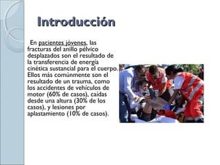 IntroducciónIntroducción
En pacientes jóvenes, las
fracturas del anillo pélvico
desplazados son el resultado de
la transferencia de energía
cinética sustancial para el cuerpo.
Ellos más comúnmente son el
resultado de un trauma, como
los accidentes de vehículos de
motor (60% de casos), caídas
desde una altura (30% de los
casos), y lesiones por
aplastamiento (10% de casos).
 