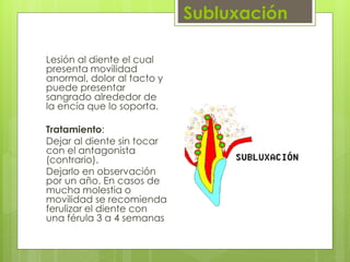 Subluxación
Lesión al diente el cual
presenta movilidad
anormal, dolor al tacto y
puede presentar
sangrado alrededor de
la encía que lo soporta.
Tratamiento:
Dejar al diente sin tocar
con el antagonista
(contrario).
Dejarlo en observación
por un año. En casos de
mucha molestia o
movilidad se recomienda
ferulizar el diente con
una férula 3 a 4 semanas
 
