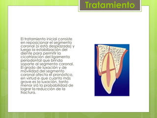 Tratamiento
El tratamiento inicial consiste
en reposicionar el segmento
coronal (si está desplazado) y
luego la estabilización del
diente para permitir la
cicatrización del ligamento
periodontal que brinda
soporte al segmento coronal.
El grado de luxación y de
movilidad del segmento
coronal afecta el pronóstico,
en virtud e que cuanto más
grave es la luxación, tanto
menor srá la probabilidad de
lograr la reducción de la
fractura.
 
